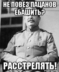 не повез пацанов ебашить? расстрелять!
