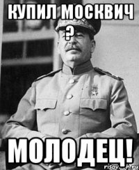 купил москвич ? молодец!