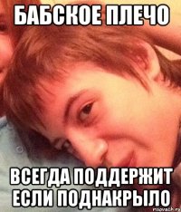 бабское плечо всегда поддержит если поднакрыло
