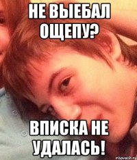 не выебал ощепу? вписка не удалась!