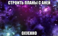 строить планы с аней охуенно