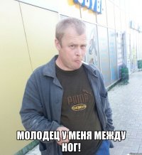  молодец у меня между ног!