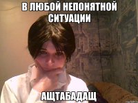 в любой непонятной ситуации ащтабадащ