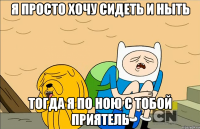 я просто хочу сидеть и ныть тогда я по ною с тобой приятель