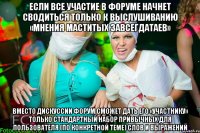 если все участие в форуме начнет сводиться только к выслушиванию «мнения маститых завсегдатаев» вместо дискуссии форум сможет дать его «участнику» только стандартный набор привычных для пользователя (по конкретной теме) слов и выражений