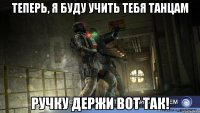теперь, я буду учить тебя танцам ручку держи вот так!
