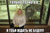 только точно в 8... я тебя ждать не буду!!!