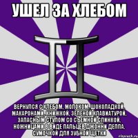 ушел за хлебом вернулся с хлебом, молоком, шоколадкой, макаронами, книжкой, зеленой клавиатурой, запасным стулом со съемной спинкой, ножницами в виде пальцев джонни деппа, сумочкой для зубной щетки