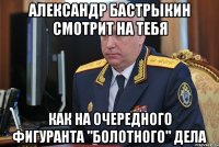 александр бастрыкин смотрит на тебя как на очередного фигуранта "болотного" дела