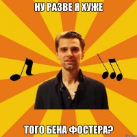 ну разве я хуже того бена фостера?