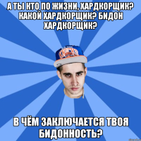 а ты кто по жизни, хардкорщик? какой хардкорщик? бидон хардкорщик? в чём заключается твоя бидонность?