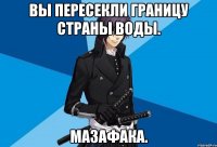 вы пересекли границу страны воды. мазафака.
