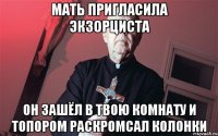 мать пригласила экзорциста он зашёл в твою комнату и топором раскромсал колонки
