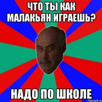 что ты как малакьян играешь? надо по школе