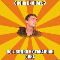 скока вискарь? оо 2 водки и стаканчик сока