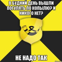 в будний день вышли погулять по копылю? и никого нет? не надо так