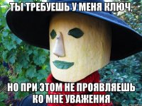 ты требуешь у меня ключ, но при этом не проявляешь ко мне уважения