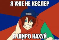 я уже не кеслер я широ нахуй