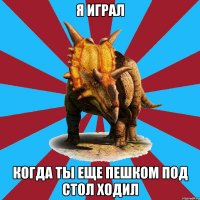 я играл когда ты еще пешком под стол ходил
