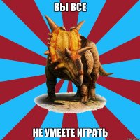 вы все не умеете играть