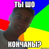 ты шо кончаны?