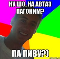 ну шо, на автаз пагоним? па пиву?)