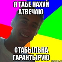 я табе нахуй атвечаю стабыльна гарантырую