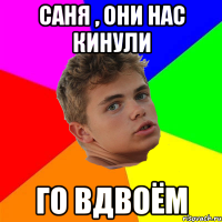 саня , они нас кинули го вдвоём