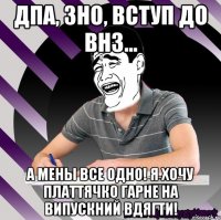 дпа, зно, вступ до внз... а мены все одно! я хочу платтячко гарне на випускний вдягти!
