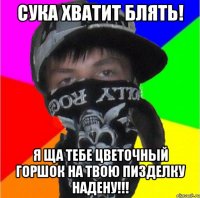 сука хватит блять! я ща тебе цветочный горшок на твою пизделку надену!!!