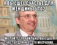а высшее счастье для женщины что? молчите? правильно, высшее счастье для нее - это молчание