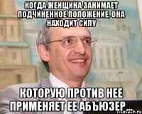 когда женщина занимает подчиненное положение, она находит силу которую против нее применяет ее абъюзер...