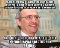 я так ненавижу женщин... сначала я хотел испортить жизнь своим знакомым, потом хотелось ходить по улицам и бить им морды но в конце концов я стал еще злее и решил начать вести свои лекции...