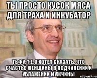 ты просто кусок мяса для траха и инкубатор тьфу, т.е. я хотел сказать, что счастье женщины в подчинении и ублажении мужчины