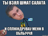 ты взял шмат салата и сплюндрувау мени в облыччя