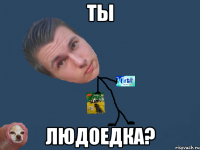 ты людоедка?
