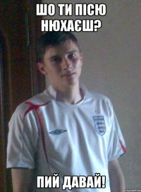 шо ти пісю нюхаєш? пий давай!