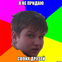 я не придаю своих друзей