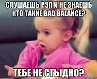 слушаешь рэп и не знаешь кто такие bad balance? тебе не стыдно?