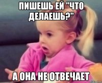 пишешь ей "что делаешь?" а она не отвечает