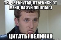 ты че ёбнутая, отъебись от меня, на хуй пошла(с) цитаты великих