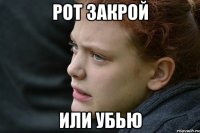 рот закрой или убью