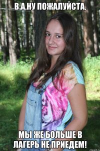 в.а,ну пожалуйста, мы же больше в лагерь не приедем!