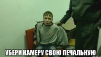  убери камеру свою печальную