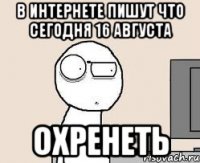в интернете пишут что сегодня 16 августа охренеть