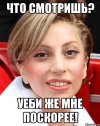 что смотришь? уеби же мне поскорее!