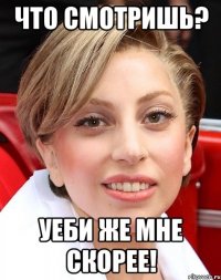 что смотришь? уеби же мне скорее!