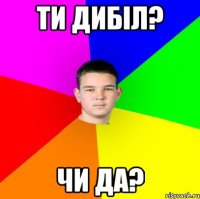 ти дибіл? чи да?