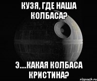 кузя, где наша колбаса? э....какая колбаса кристина?