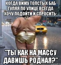 когда вижу толстых баб гуляя по улице всегда хочу подойти и спросить: "ты как на массу давишь родная?"